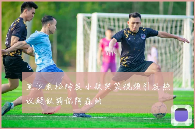 里沙利松转发小孩哭笑视频引发热议疑似调侃阿森纳