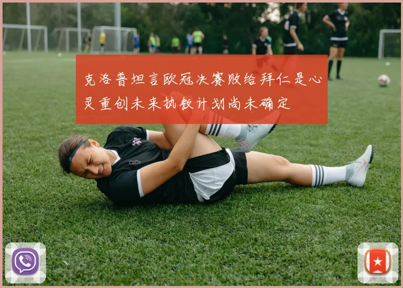 克洛普坦言欧冠决赛败给拜仁是心灵重创未来执教计划尚未确定