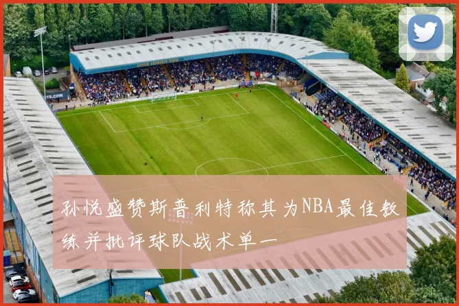 孙悦盛赞斯普利特称其为NBA最佳教练并批评球队战术单一
