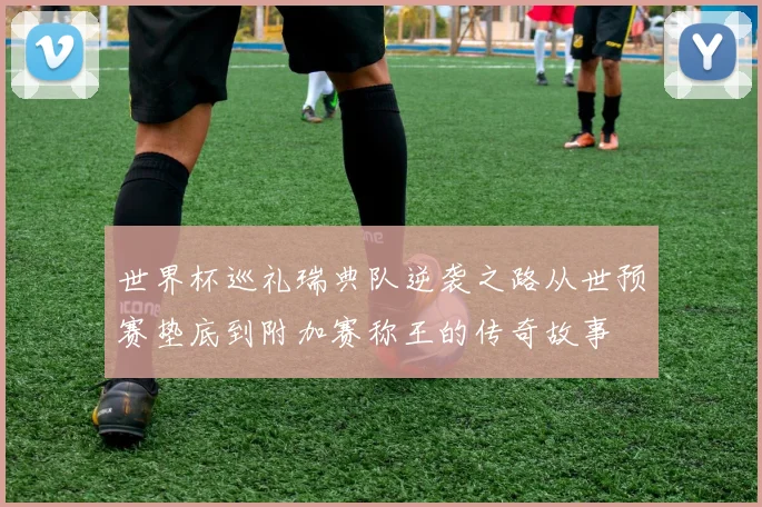 世界杯巡礼瑞典队逆袭之路从世预赛垫底到附加赛称王的传奇故事