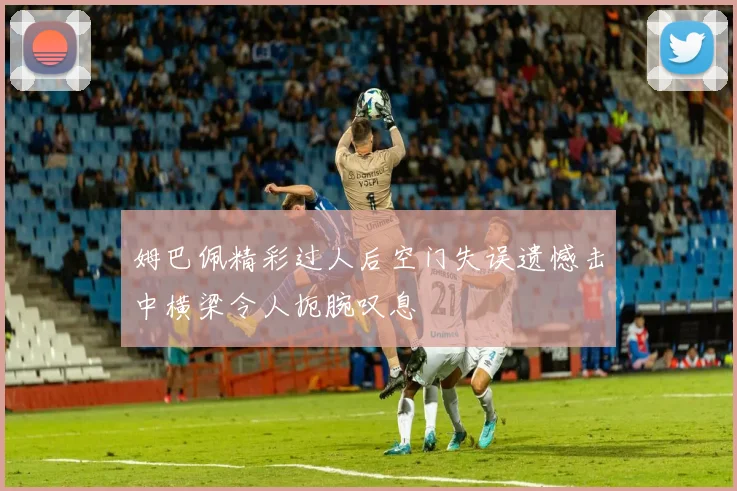 姆巴佩精彩过人后空门失误遗憾击中横梁令人扼腕叹息