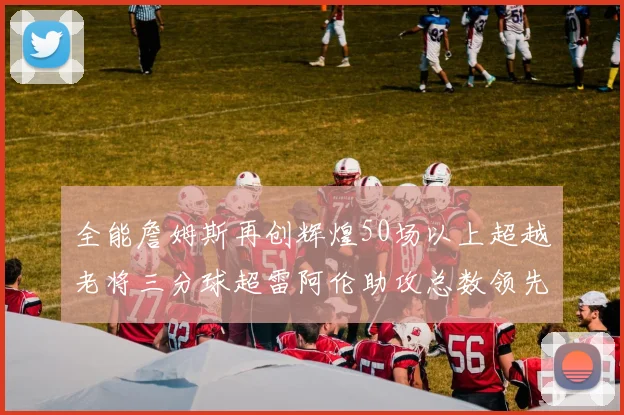 全能詹姆斯再创辉煌50场以上超越老将三分球超雷阿伦助攻总数领先隆多