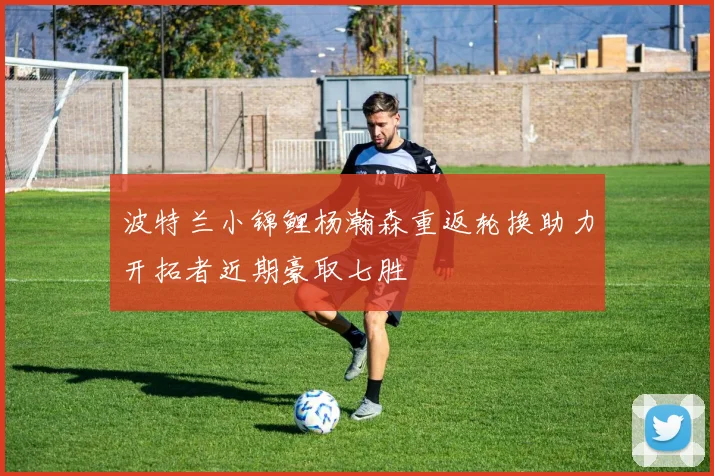 波特兰小锦鲤杨瀚森重返轮换助力开拓者近期豪取七胜