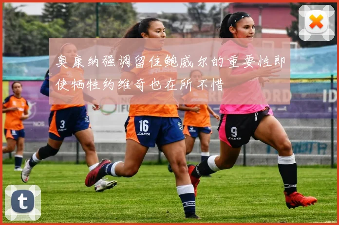 奥康纳强调留住鲍威尔的重要性即使牺牲约维奇也在所不惜