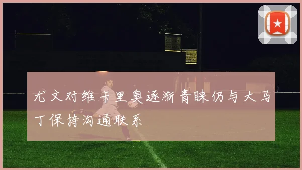 尤文对维卡里奥逐渐青睐仍与大马丁保持沟通联系