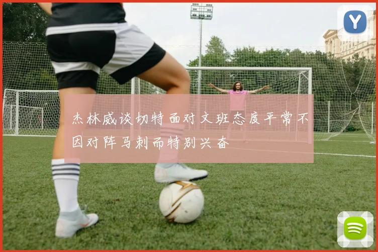 杰林威谈切特面对文班态度平常不因对阵马刺而特别兴奋