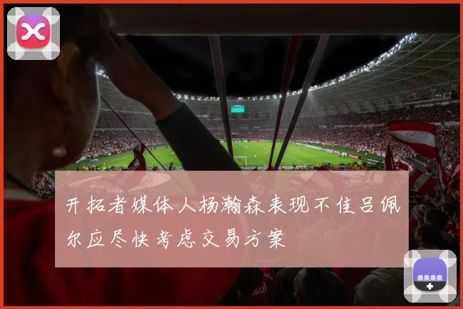 开拓者媒体人杨瀚森表现不佳吕佩尔应尽快考虑交易方案